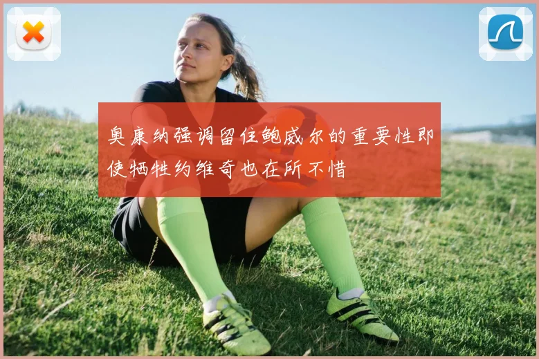 奥康纳强调留住鲍威尔的重要性即使牺牲约维奇也在所不惜