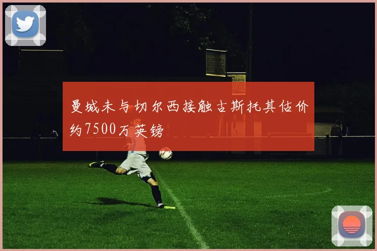 曼城未与切尔西接触古斯托其估价约7500万英镑