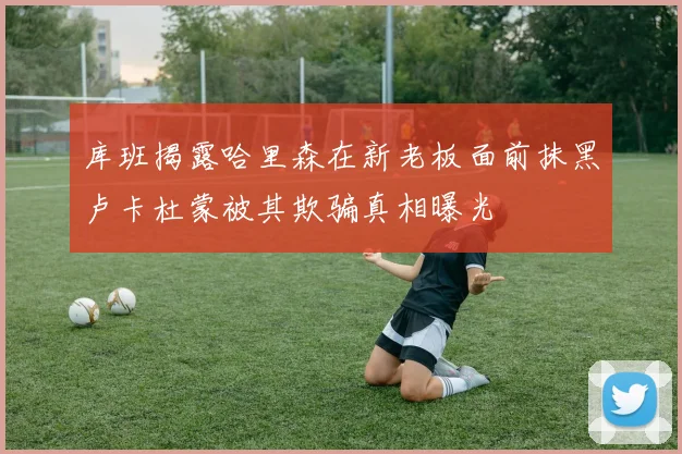 库班揭露哈里森在新老板面前抹黑卢卡杜蒙被其欺骗真相曝光