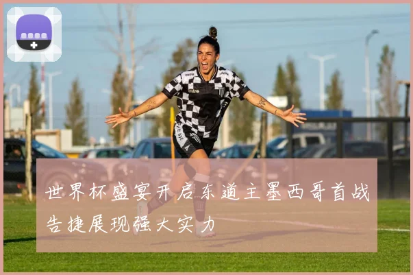 世界杯盛宴开启东道主墨西哥首战告捷展现强大实力