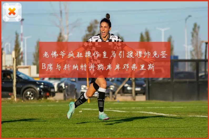 老佛爷疯狂操作皇马引援穆帅免签B席与科纳特并购库库邓弗里斯