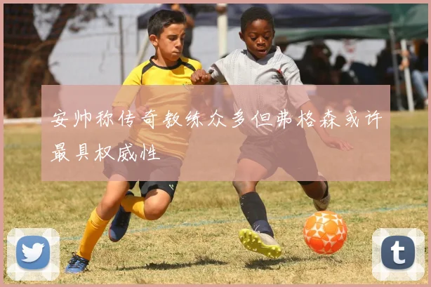 安帅称传奇教练众多但弗格森或许最具权威性