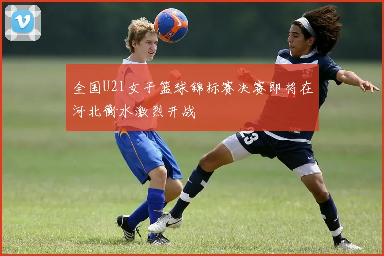 全国U21女子篮球锦标赛决赛即将在河北衡水激烈开战