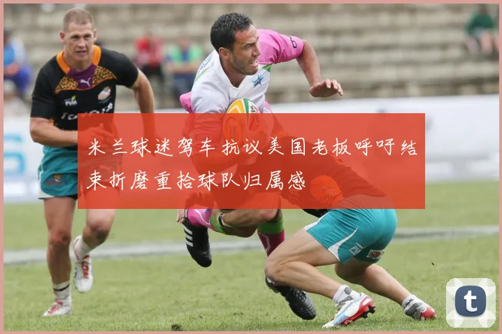 米兰球迷驾车抗议美国老板呼吁结束折磨重拾球队归属感