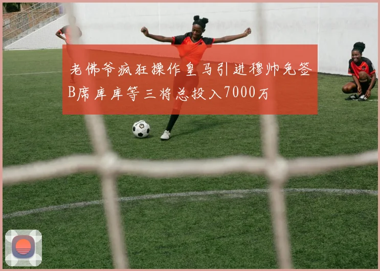老佛爷疯狂操作皇马引进穆帅免签B席库库等三将总投入7000万