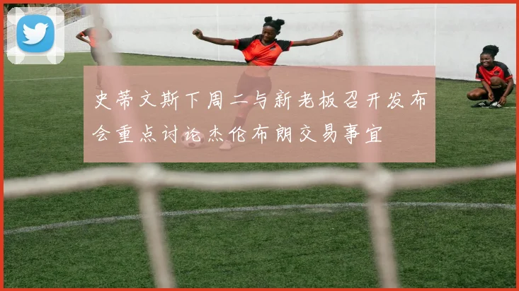 史蒂文斯下周二与新老板召开发布会重点讨论杰伦布朗交易事宜