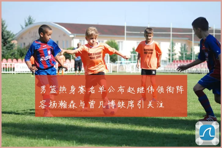 男篮热身赛名单公布赵继伟领衔阵容杨瀚森与曾凡博缺席引关注