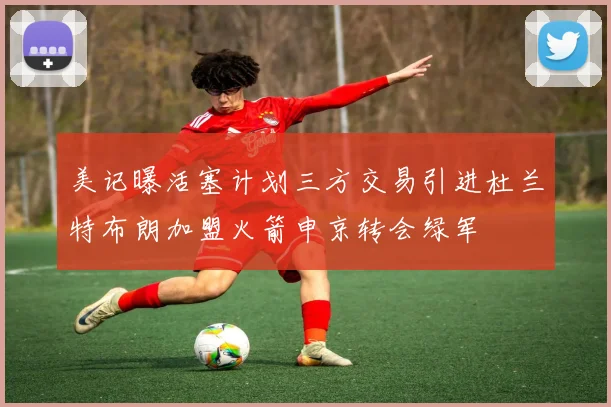美记曝活塞计划三方交易引进杜兰特布朗加盟火箭申京转会绿军