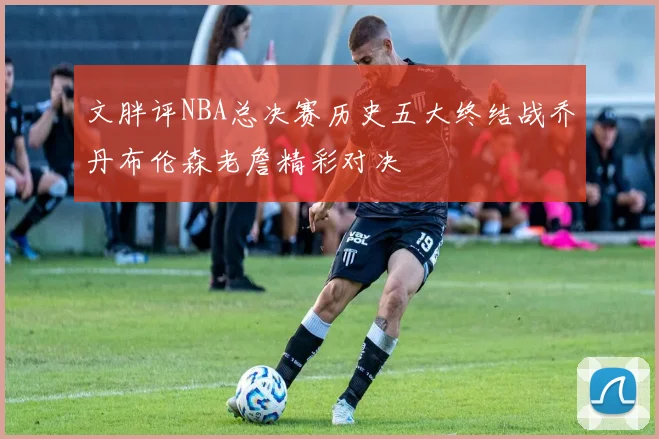 文胖评NBA总决赛历史五大终结战乔丹布伦森老詹精彩对决