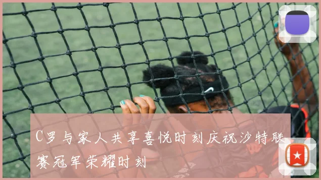 C罗与家人共享喜悦时刻庆祝沙特联赛冠军荣耀时刻